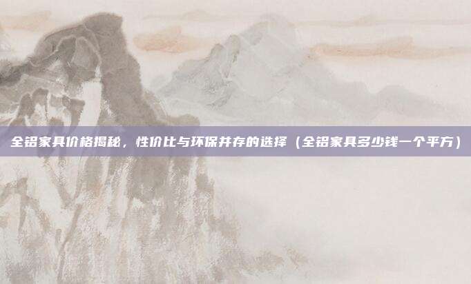 全铝家具价格揭秘，性价比与环保并存的选择（全铝家具多少钱一个平方）