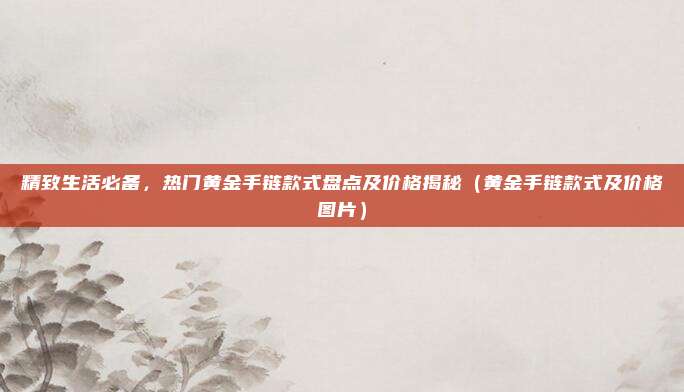 精致生活必备，热门黄金手链款式盘点及价格揭秘（黄金手链款式及价格图片）