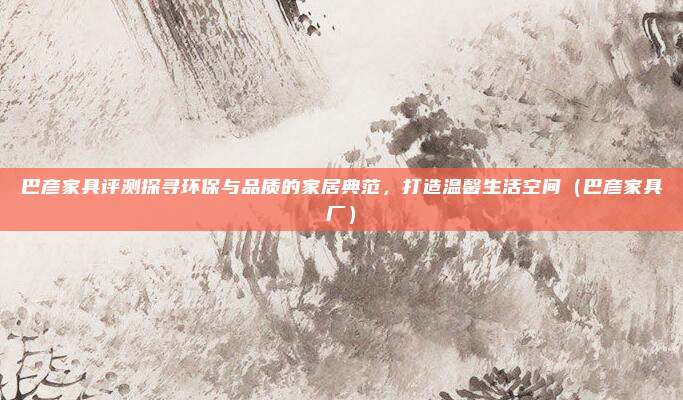 巴彦家具评测探寻环保与品质的家居典范,打造温馨生活空间(巴彦家具厂)