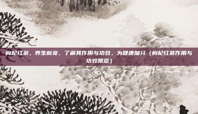 枸杞红茶,养生新宠,了解其作用与功效,为健康加分(枸杞红茶作用与功效禁忌)