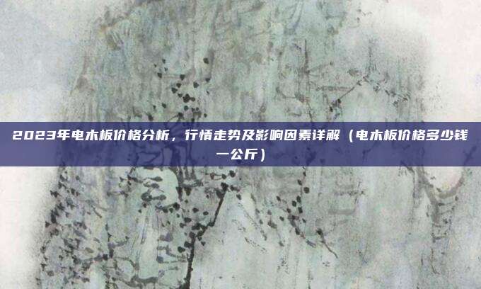 2023年电木板价格分析，行情走势及影响因素详解（电木板价格多少钱一公斤）