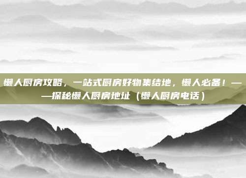懒人厨房攻略,一站式厨房好物集结地,懒人必备!——探秘懒人厨房地址(懒人厨房电话)
