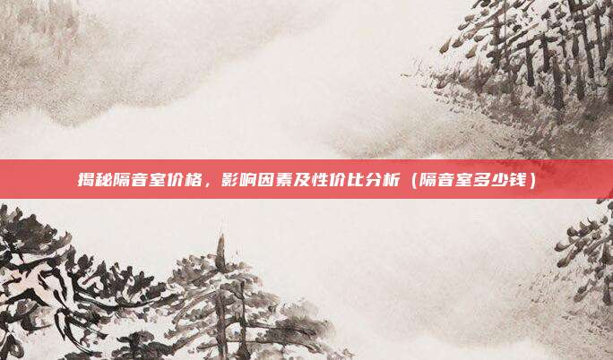 揭秘隔音室价格，影响因素及性价比分析（隔音室多少钱）
