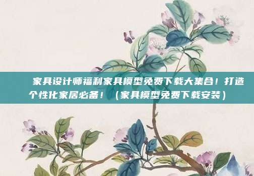 🏠家具设计师福利家具模型免费下载大集合!打造个性化家居必备!(家具模型免费下载安装)