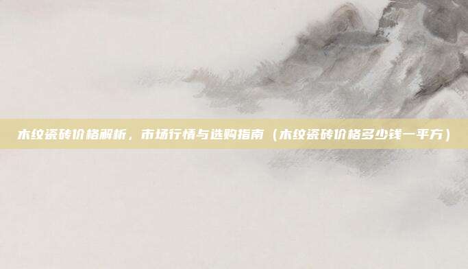 木纹瓷砖价格解析，市场行情与选购指南（木纹瓷砖价格多少钱一平方）