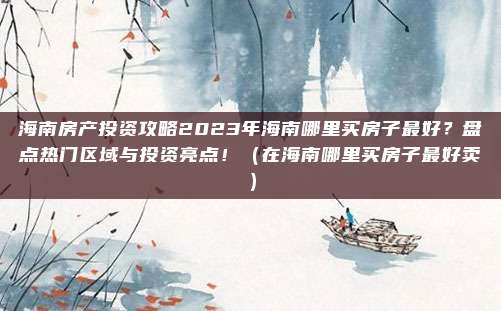 海南房产投资攻略2023年海南哪里买房子最好？盘点热门区域与投资亮点！（在海南哪里买房子最好卖）