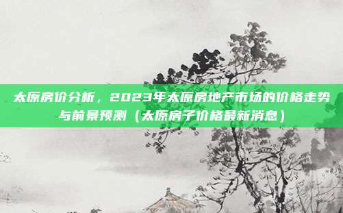 太原房价分析,2023年太原房地产市场的价格走势与前景预测(太原房子价格最新消息)