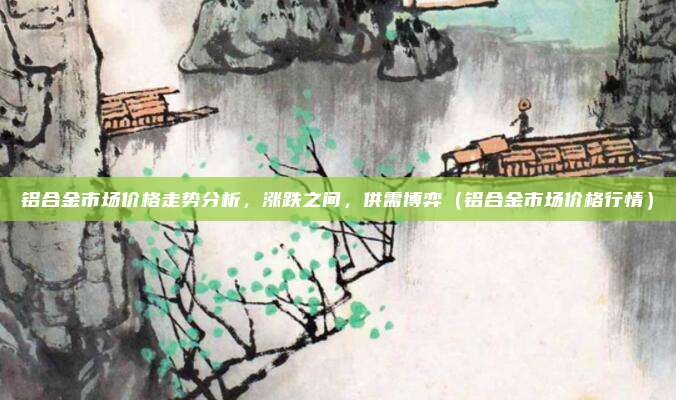 铝合金市场价格走势分析，涨跌之间，供需博弈（铝合金市场价格行情）