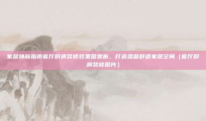 家居焕新指南客厅厨房装修效果图赏析,打造温馨舒适家居空间(客厅厨房装修图片)