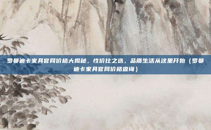罗曼迪卡家具官网价格大揭秘，性价比之选，品质生活从这里开始（罗曼迪卡家具官网价格查询）