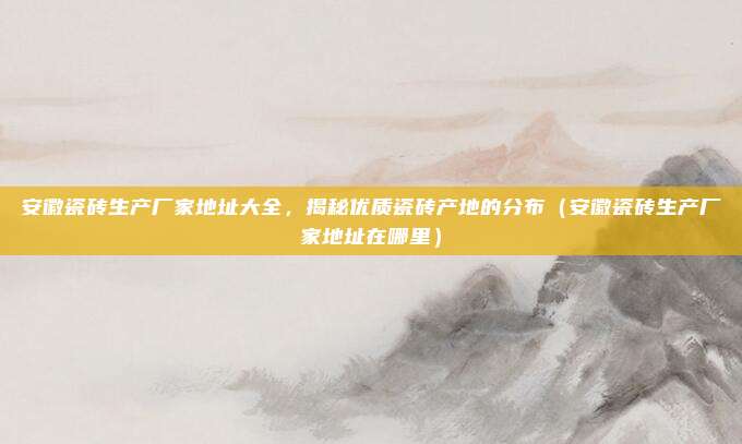 安徽瓷砖生产厂家地址大全,揭秘优质瓷砖产地的分布(安徽瓷砖生产厂家地址在哪里)