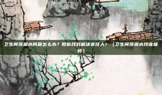 卫生间顶漏水问题怎么办?教你找对解决责任人!(卫生间顶漏水找谁维修)