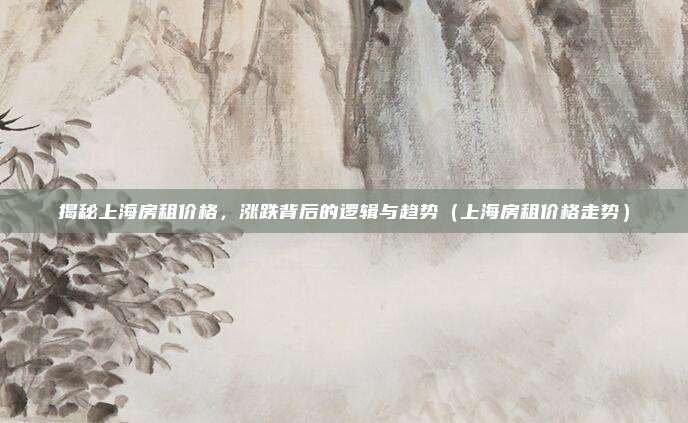 揭秘上海房租价格,涨跌背后的逻辑与趋势(上海房租价格走势)