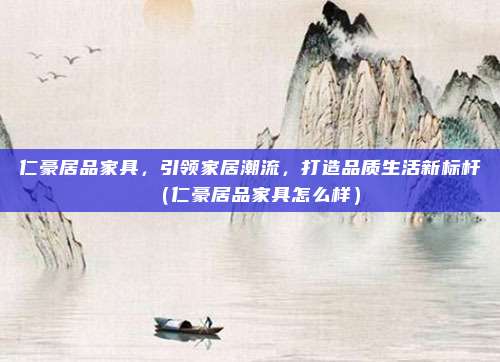 仁豪居品家具，引领家居潮流，打造品质生活新标杆（仁豪居品家具怎么样）