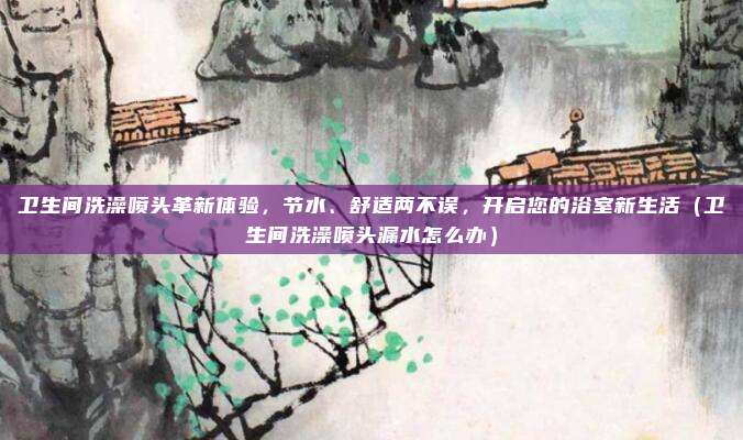 卫生间洗澡喷头革新体验，节水、舒适两不误，开启您的浴室新生活（卫生间洗澡喷头漏水怎么办）