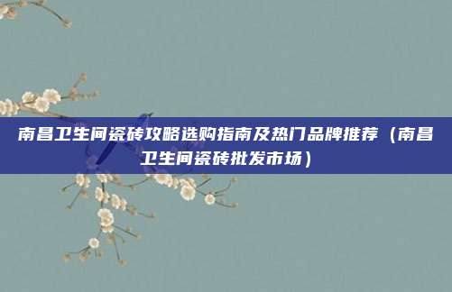 南昌卫生间瓷砖攻略选购指南及热门品牌推荐（南昌卫生间瓷砖批发市场）