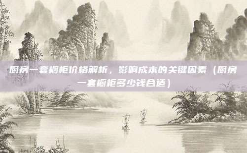 厨房一套橱柜价格解析,影响成本的关键因素(厨房一套橱柜多少钱合适)