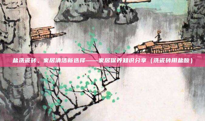 盐洗瓷砖，家居清洁新选择——家居保养知识分享（洗瓷砖用盐酸）