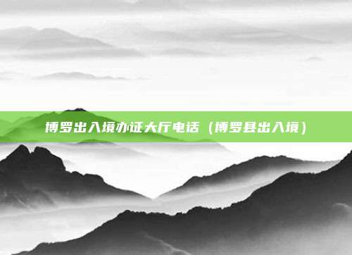 博罗出入境办证大厅电话(博罗县出入境)