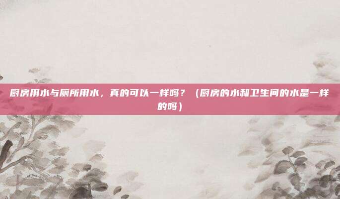 厨房用水与厕所用水，真的可以一样吗？（厨房的水和卫生间的水是一样的吗）