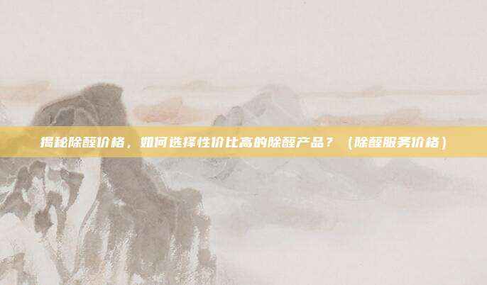 揭秘除醛价格，如何选择性价比高的除醛产品？（除醛服务价格）