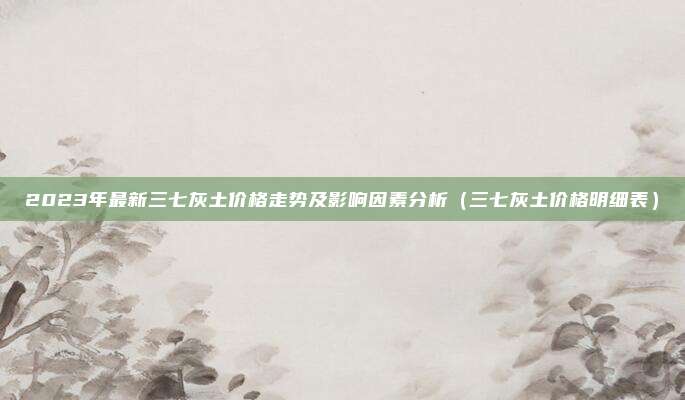 2023年最新三七灰土价格走势及影响因素分析(三七灰土价格明细表)