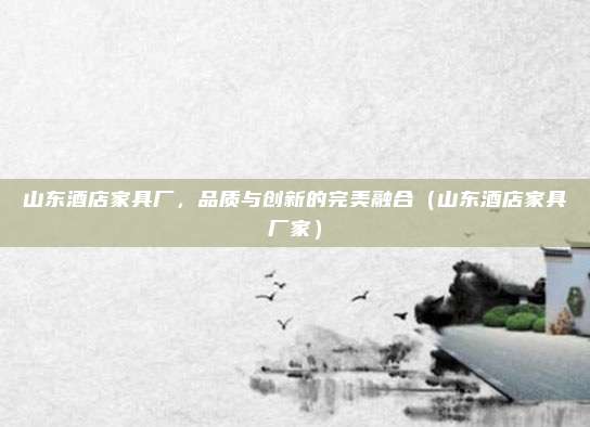 山东酒店家具厂,品质与创新的完美融合(山东酒店家具厂家)