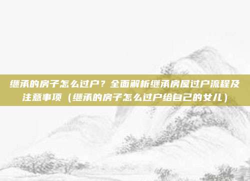 继承的房子怎么过户?全面解析继承房屋过户流程及注意事项(继承的房子怎么过户给自己的女儿)