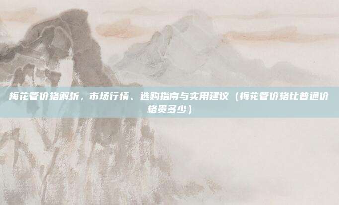 梅花管价格解析，市场行情、选购指南与实用建议（梅花管价格比普通价格贵多少）