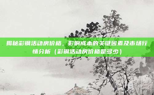 揭秘彩钢活动房价格，影响成本的关键因素及市场行情分析（彩钢活动房价格是多少）
