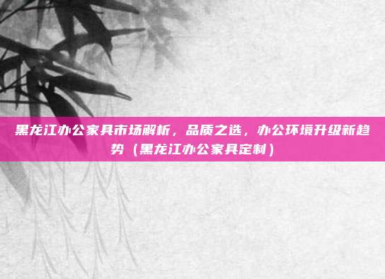 黑龙江办公家具市场解析，品质之选，办公环境升级新趋势（黑龙江办公家具定制）