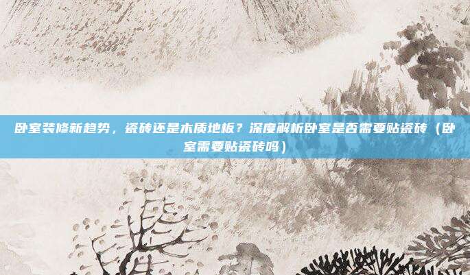 卧室装修新趋势,瓷砖还是木质地板?深度解析卧室是否需要贴瓷砖(卧室需要贴瓷砖吗)