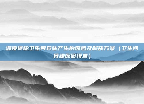 深度揭秘卫生间异味产生的原因及解决方案(卫生间异味原因排查)