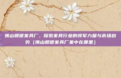 佛山顺德家具厂,探索家具行业的领军力量与市场趋势(佛山顺德家具厂集中在哪里)