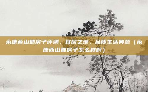 永康西山郡房子评测，宜居之地，品质生活典范（永康西山郡房子怎么样啊）
