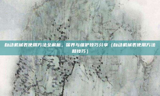 自动机械表使用方法全解析,保养与维护技巧分享(自动机械表使用方法和技巧)