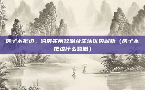 房子不把边,购房实用攻略及生活优势解析(房子不把边什么意思)