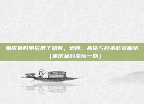重庆金科星辰房子如何,地段、品质与投资前景解析(重庆金科星辰一期)