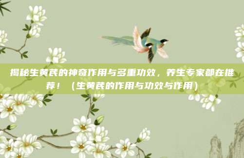 揭秘生黄芪的神奇作用与多重功效,养生专家都在推荐!(生黄芪的作用与功效与作用)