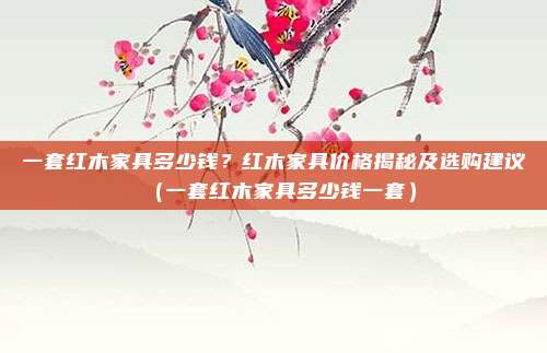 一套红木家具多少钱?红木家具价格揭秘及选购建议(一套红木家具多少钱一套)