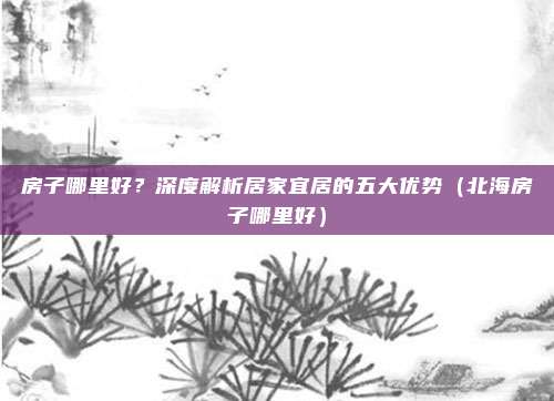 房子哪里好?深度解析居家宜居的五大优势(北海房子哪里好)
