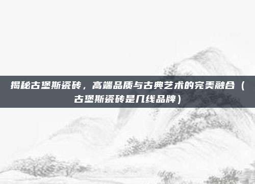 揭秘古堡斯瓷砖，高端品质与古典艺术的完美融合（古堡斯瓷砖是几线品牌）