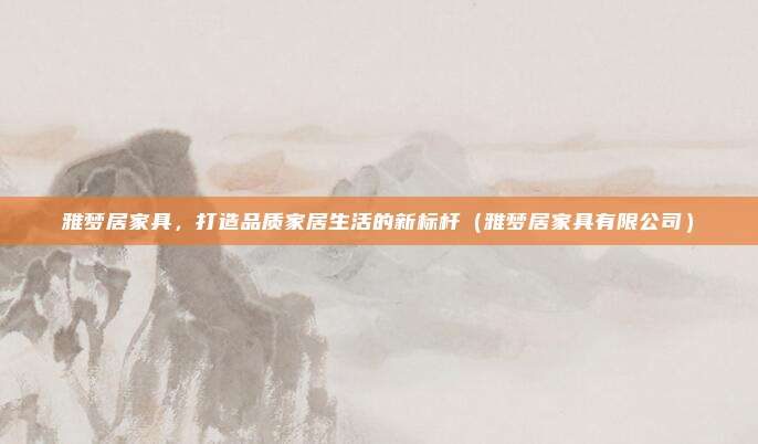雅梦居家具,打造品质家居生活的新标杆(雅梦居家具有限公司)