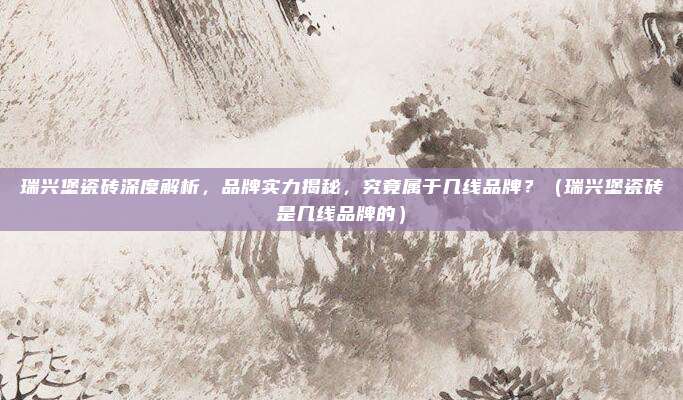 瑞兴堡瓷砖深度解析,品牌实力揭秘,究竟属于几线品牌?(瑞兴堡瓷砖是几线品牌的)