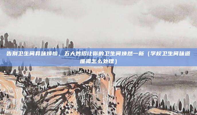 告别卫生间异味烦恼,五大妙招让你的卫生间焕然一新(学校卫生间味道难闻怎么处理)