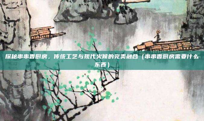 探秘串串香厨房，传统工艺与现代火候的完美融合（串串香厨房需要什么东西）