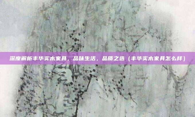 深度解析丰华实木家具，品味生活，品质之选（丰华实木家具怎么样）