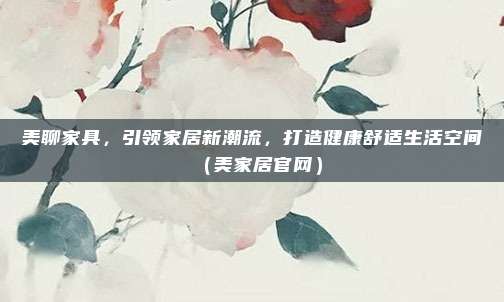美聊家具,引领家居新潮流,打造健康舒适生活空间(美家居官网)