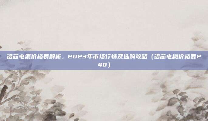 铝芯电缆价格表解析，2023年市场行情及选购攻略（铝芯电缆价格表240）