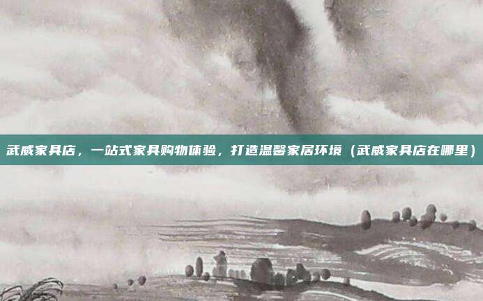 武威家具店，一站式家具购物体验，打造温馨家居环境（武威家具店在哪里）